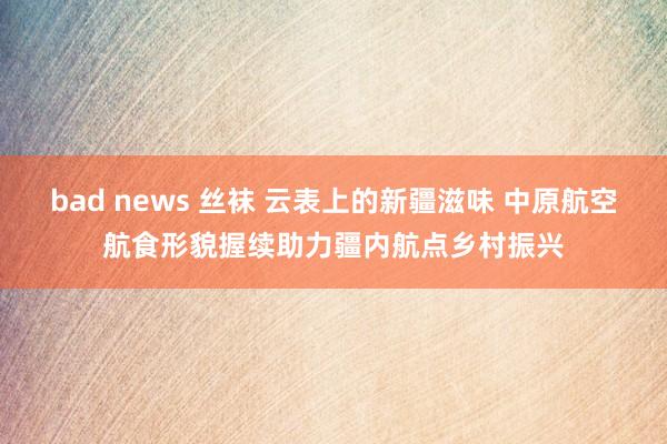 bad news 丝袜 云表上的新疆滋味 中原航空航食形貌握续助力疆内航点乡村振兴