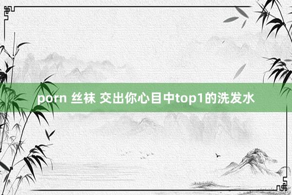 porn 丝袜 交出你心目中top1的洗发水