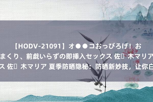【HODV-21091】オ●●コおっぴろげ！お姉ちゃん 四六時中濡れまくり、前戯いらずの即挿入セックス 佐々木マリア 夏季防晒隐秘：防晒新妙技，让你白净一整天