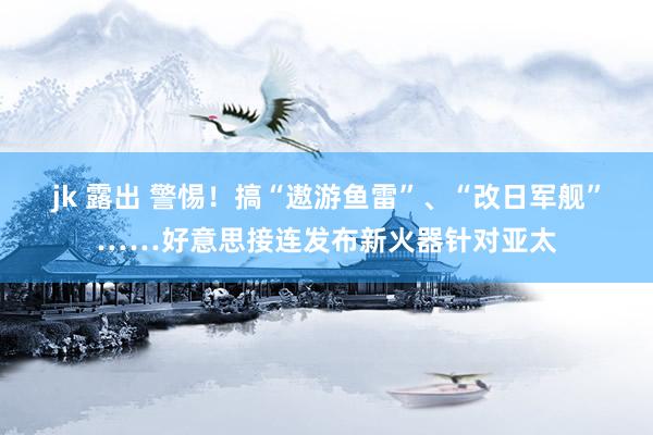 jk 露出 警惕！搞“遨游鱼雷”、“改日军舰”……好意思接连发布新火器针对亚太