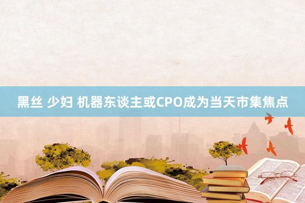 黑丝 少妇 机器东谈主或CPO成为当天市集焦点