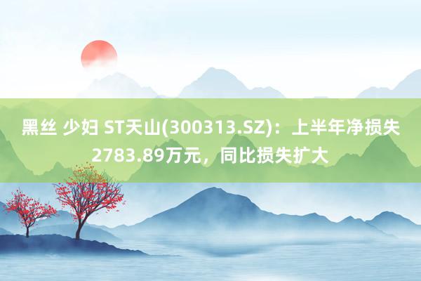 黑丝 少妇 ST天山(300313.SZ)：上半年净损失2783.89万元，同比损失扩大