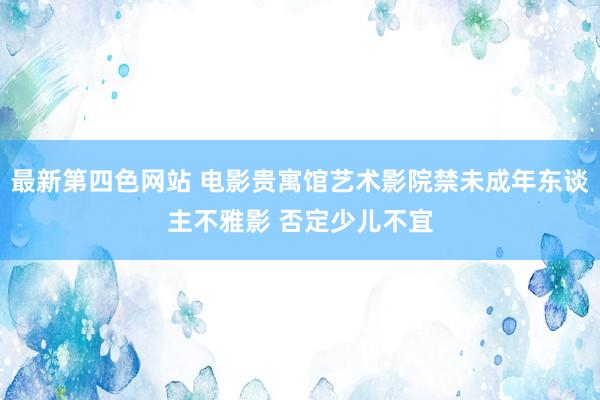 最新第四色网站 电影贵寓馆艺术影院禁未成年东谈主不雅影 否定少儿不宜