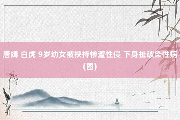 唐嫣 白虎 9岁幼女被挟持惨遭性侵 下身扯破染性病(图)