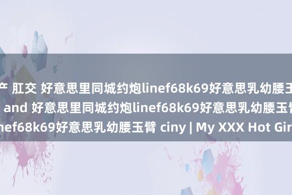 国产 肛交 好意思里同城约炮linef68k69好意思乳幼腰玉臂 ciny porn videos and 好意思里同城约炮linef68k69好意思乳幼腰玉臂 ciny | My XXX Hot Girl