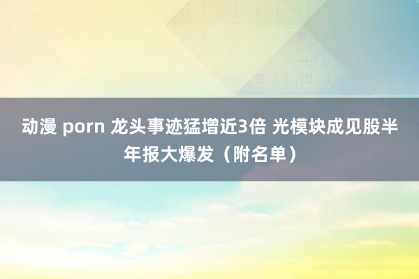 动漫 porn 龙头事迹猛增近3倍 光模块成见股半年报大爆发（附名单）
