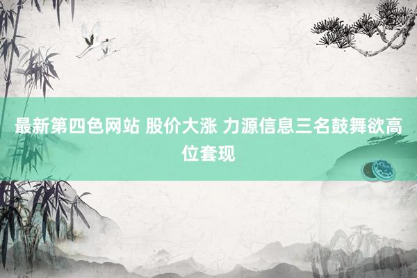 最新第四色网站 股价大涨 力源信息三名鼓舞欲高位套现