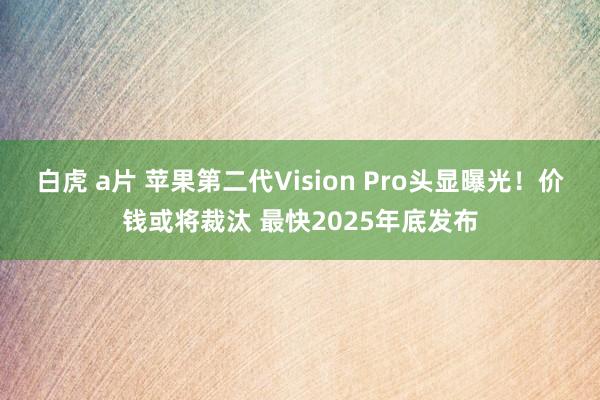 白虎 a片 苹果第二代Vision Pro头显曝光！价钱或将裁汰 最快2025年底发布