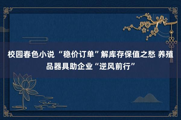 校园春色小说 “稳价订单”解库存保值之愁 养殖品器具助企业“逆风前行”