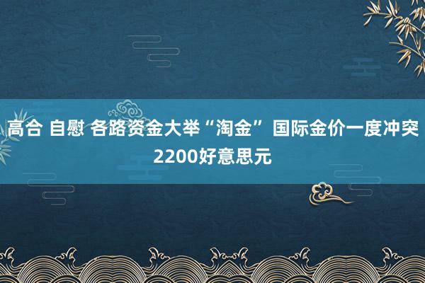 高合 自慰 各路资金大举“淘金” 国际金价一度冲突2200好意思元