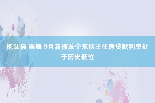抱头摇 裸舞 9月新披发个东谈主住房贷款利率处于历史低位