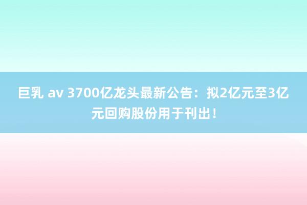 巨乳 av 3700亿龙头最新公告：拟2亿元至3亿元回购股份用于刊出！