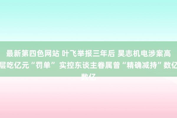 最新第四色网站 叶飞举报三年后 昊志机电涉案高层吃亿元“罚单” 实控东谈主眷属曾“精确减持”数亿