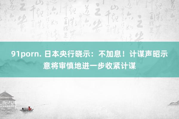 91porn. 日本央行晓示：不加息！计谋声昭示意将审慎地进一步收紧计谋