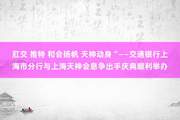 肛交 推特 和会扬帆 天神动身“——交通银行上海市分行与上海天神会息争出手庆典顺利举办