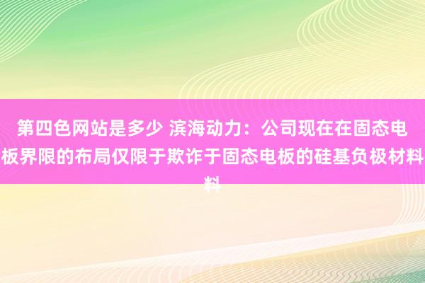 第四色网站是多少 滨海动力：公司现在在固态电板界限的布局仅限于欺诈于固态电板的硅基负极材料