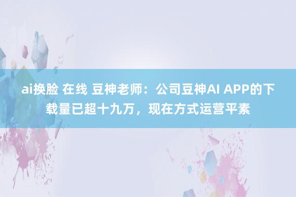 ai换脸 在线 豆神老师：公司豆神AI APP的下载量已超十九万，现在方式运营平素