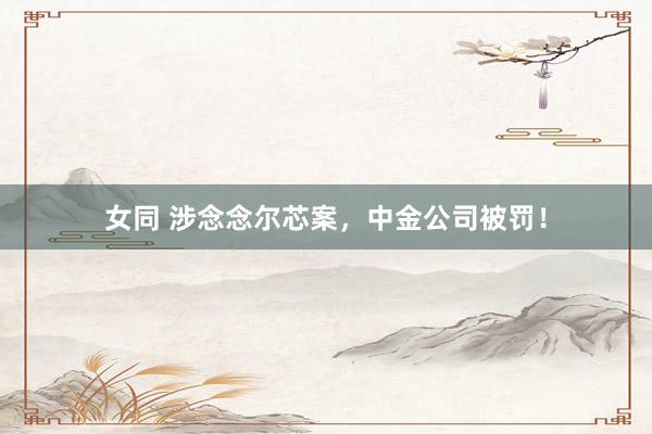 女同 涉念念尔芯案，中金公司被罚！