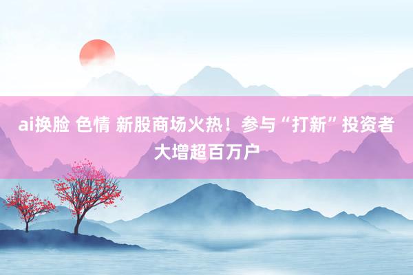 ai换脸 色情 新股商场火热！参与“打新”投资者大增超百万户
