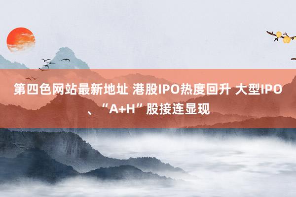 第四色网站最新地址 港股IPO热度回升 大型IPO、“A+H”股接连显现