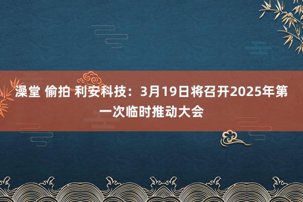 澡堂 偷拍 利安科技：3月19日将召开2025年第一次临时推动大会