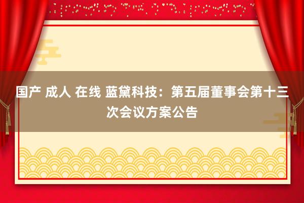 国产 成人 在线 蓝黛科技：第五届董事会第十三次会议方案公告