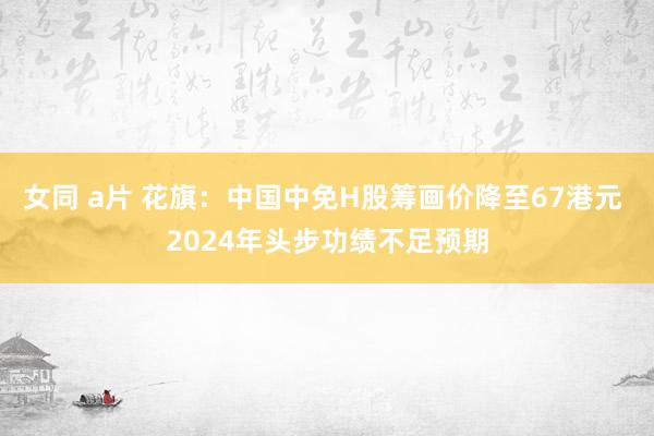 女同 a片 花旗：中国中免H股筹画价降至67港元 2024年头步功绩不足预期
