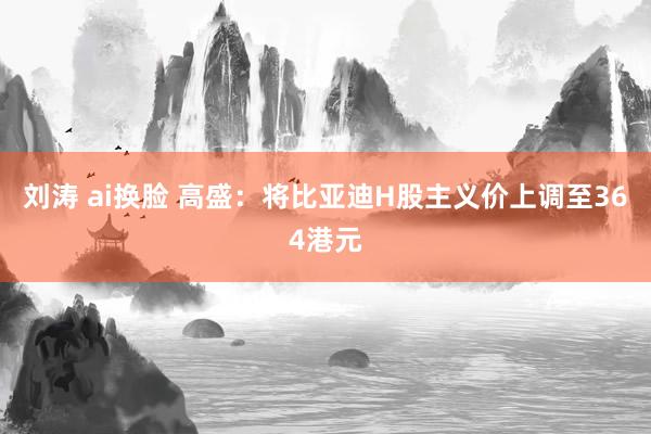 刘涛 ai换脸 高盛：将比亚迪H股主义价上调至364港元