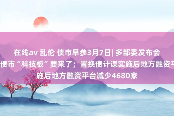 在线av 乱伦 债市早参3月7日| 多部委发布会开释伏击信息，债市“科技板”要来了；置换债计谋实施后地方融资平台减少4680家