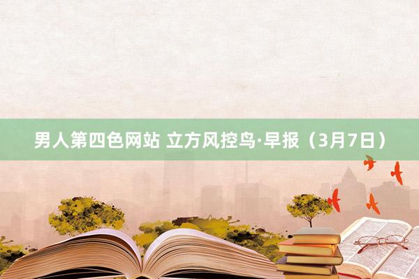 男人第四色网站 立方风控鸟·早报（3月7日）