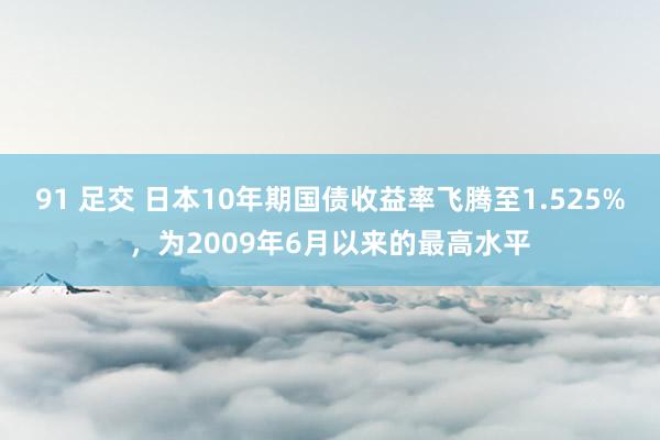 91 足交 日本10年期国债收益率飞腾至1.525%，为2009年6月以来的最高水平