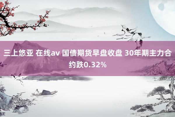 三上悠亚 在线av 国债期货早盘收盘 30年期主力合约跌0.32%
