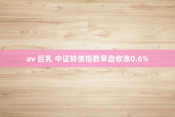 av 巨乳 中证转债指数早盘收涨0.6%