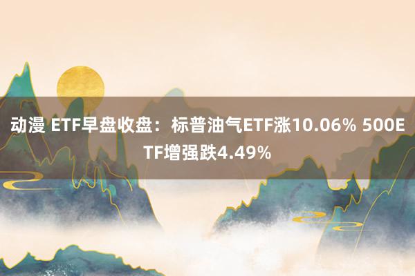 动漫 ETF早盘收盘：标普油气ETF涨10.06% 500ETF增强跌4.49%