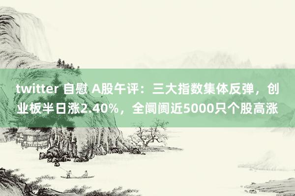 twitter 自慰 A股午评：三大指数集体反弹，创业板半日涨2.40%，全阛阓近5000只个股高涨